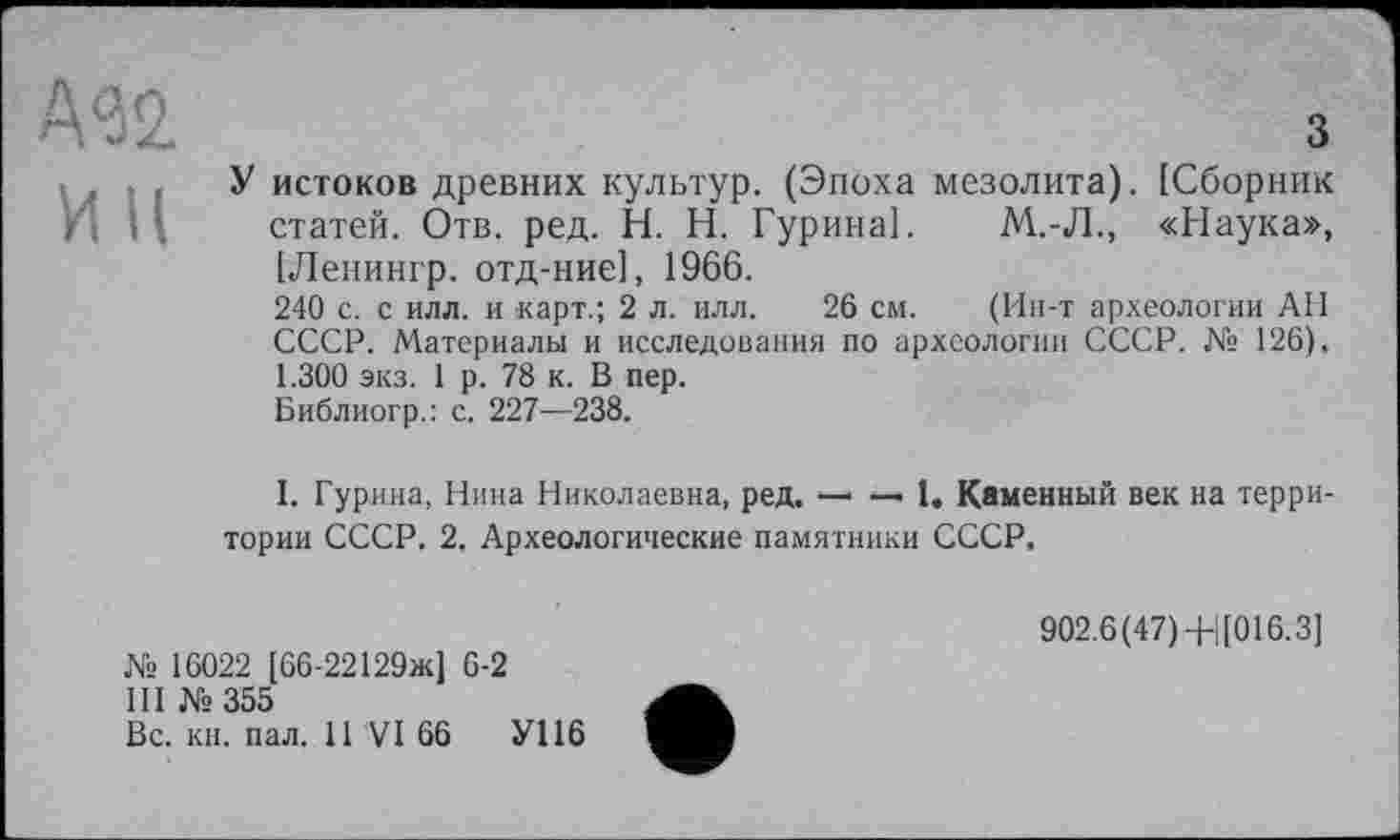 ﻿•Ш
ИН
З
У истоков древних культур. (Эпоха мезолита). [Сборник статей. Отв. ред. H. Н. Гурина]. М.-Л., «Наука», [Ленингр. отд-ние], 1966.
240 с. с илл. и карт.; 2 л. илл. 26 см. (Ин-т археологии АН СССР. Материалы и исследования по археологии СССР. № 126), 1.300 экз. 1 р. 78 к. В пер.
Библиогр.: с. 227—238.
I. Гурина, Нина Николаевна, ред. — —• 1. Каменный век на территории СССР. 2, Археологические памятники СССР.
№ 16022 [66-22129ж] 6-2
III №355
Вс. кн. пал, 11 VI 66	У116
902.6(47)4-|[016.3]